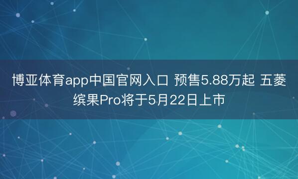 博亚体育app中国官网入口 预售5.88万起 五菱缤果Pro将于5月22日上市