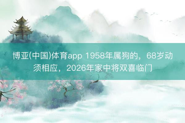 博亚(中国)体育app 1958年属狗的，68岁动须相应，2026年家中将双喜临门