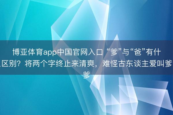博亚体育app中国官网入口 “爹”与“爸”有什么区别？将两个字终止来清爽，难怪古东谈主爱叫爹爹