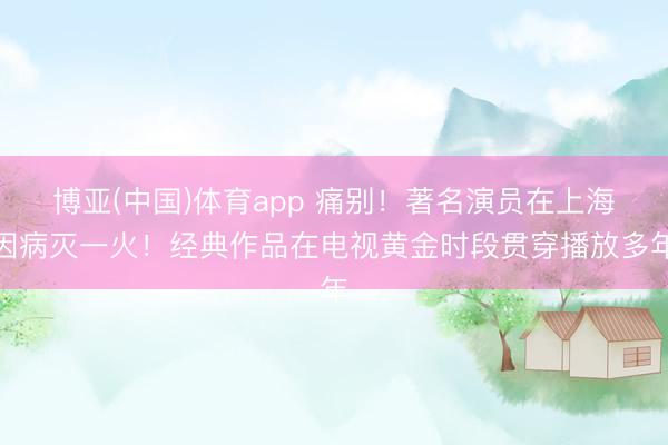 博亚(中国)体育app 痛别！著名演员在上海因病灭一火！经典作品在电视黄金时段贯穿播放多年