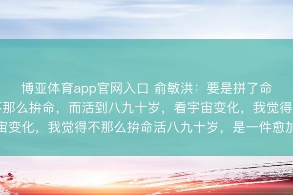 博亚体育app官网入口 俞敏洪：要是拼了命，英年早逝的话，和不那么拚命，而活到八九十岁，看宇宙变化，我觉得不那么拚命活八九十岁，是一件愈加合算的事
