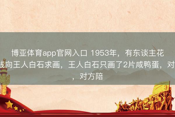 博亚体育app官网入口 1953年，有东谈主花2块钱向王人白石求画，王人白石只画了2片咸鸭蛋，对方陪