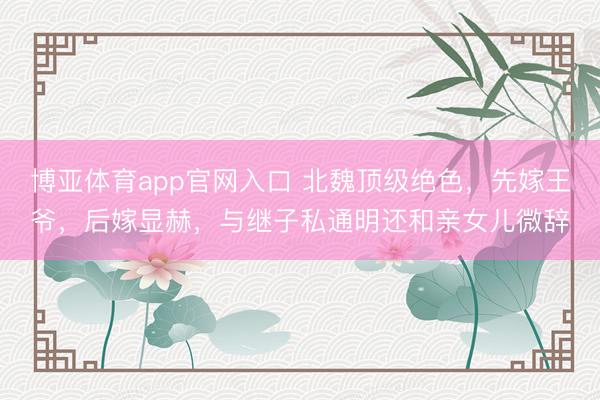 博亚体育app官网入口 北魏顶级绝色，先嫁王爷，后嫁显赫，与继子私通明还和亲女儿微辞