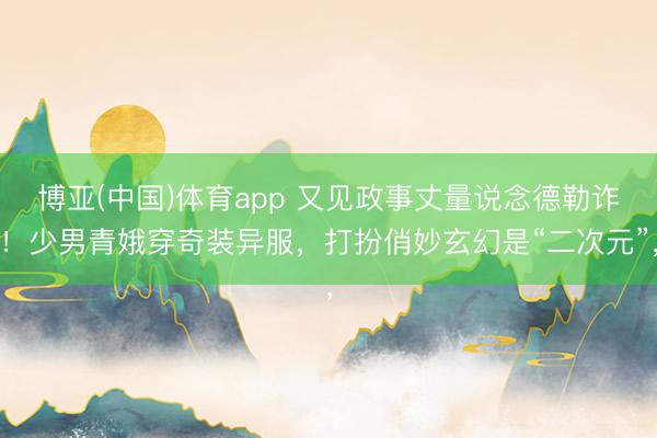 博亚(中国)体育app 又见政事丈量说念德勒诈！少男青娥穿奇装异服，打扮俏妙玄幻是“二次元”，