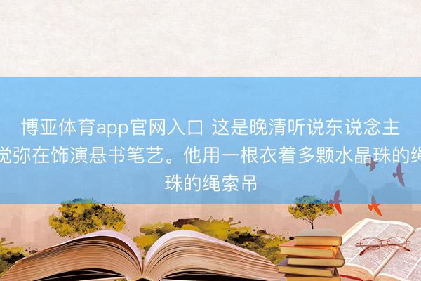 博亚体育app官网入口 这是晚清听说东说念主物姬觉弥在饰演悬书笔艺。他用一根衣着多颗水晶珠的绳索吊
