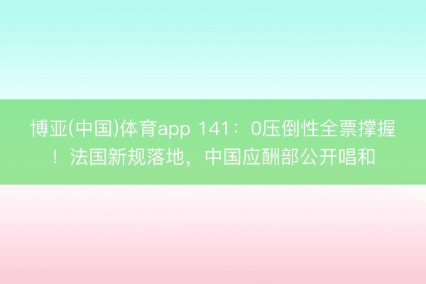 博亚(中国)体育app 141：0压倒性全票撑握！法国新规落地，中国应酬部公开唱和