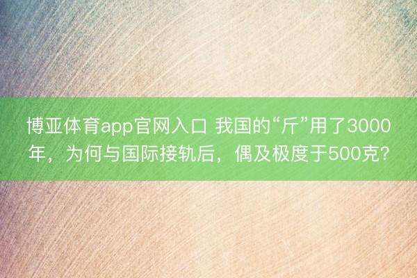 博亚体育app官网入口 我国的“斤”用了3000年，为何与国际接轨后，偶及极度于500克？