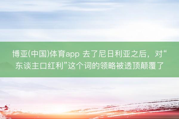 博亚(中国)体育app 去了尼日利亚之后，对“东谈主口红利”这个词的领略被透顶颠覆了