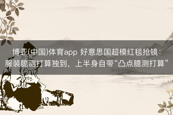博亚(中国)体育app 好意思国超模红毯抢镜：服装臆测打算独到，上半身自带“凸点臆测打算”
