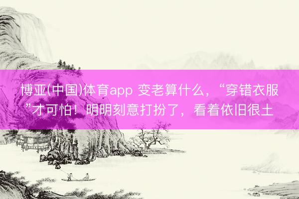 博亚(中国)体育app 变老算什么，“穿错衣服”才可怕！明明刻意打扮了，看着依旧很土