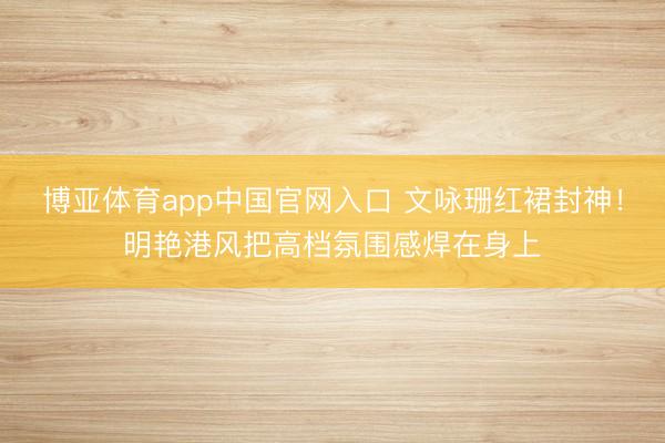 博亚体育app中国官网入口 文咏珊红裙封神！明艳港风把高档氛围感焊在身上