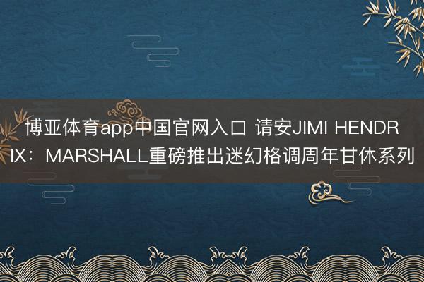 博亚体育app中国官网入口 请安JIMI HENDRIX：MARSHALL重磅推出迷幻格调周年甘休系列