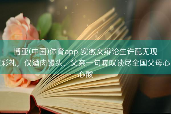 博亚(中国)体育app 安徽女辩论生许配无现款彩礼，仅酒肉馒头，父亲一句嗟叹谈尽全国父母心酸