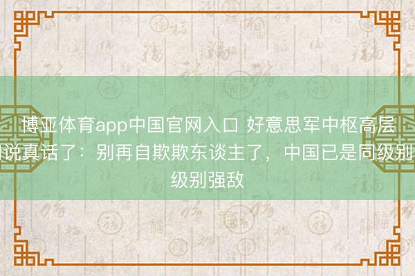 博亚体育app中国官网入口 好意思军中枢高层这回说真话了：别再自欺欺东谈主了，中国已是同级别强敌