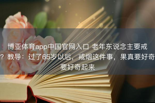 博亚体育app中国官网入口 老年东说念主要戒烟吗？教导：过了65岁以后，戒烟这件事，果真要好奇起来