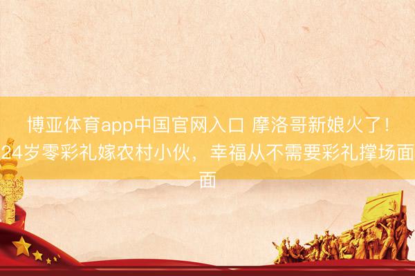 博亚体育app中国官网入口 摩洛哥新娘火了！24岁零彩礼嫁农村小伙，幸福从不需要彩礼撑场面