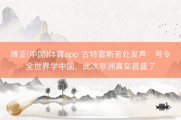 博亚(中国)体育app 古特雷斯苦处发声：号令全世界学中国，此次非洲真实昌盛了