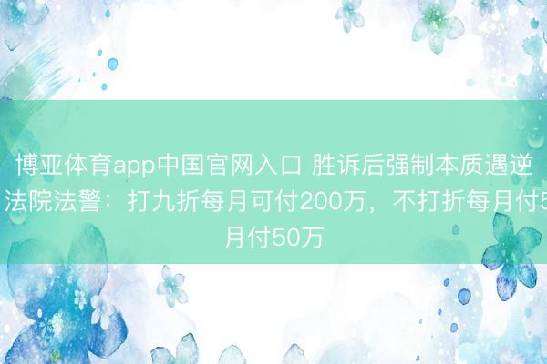 博亚体育app中国官网入口 胜诉后强制本质遇逆境，法院法警：打九折每月可付200万，不打折每月付50万
