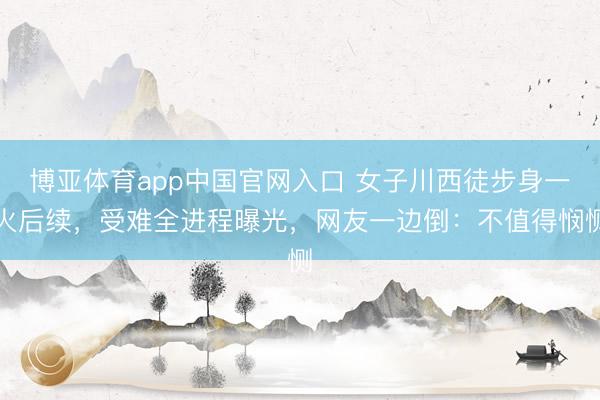 博亚体育app中国官网入口 女子川西徒步身一火后续，受难全进程曝光，网友一边倒：不值得悯恻