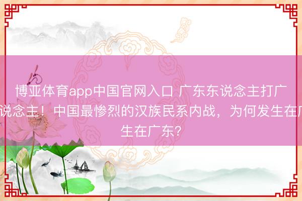 博亚体育app中国官网入口 广东东说念主打广东东说念主！中国最惨烈的汉族民系内战，为何发生在广东？