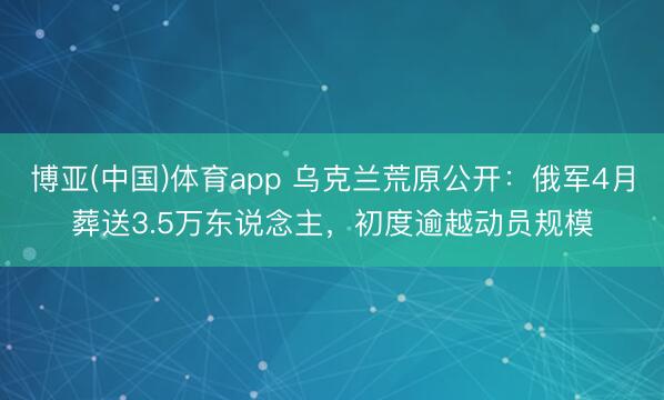 博亚(中国)体育app 乌克兰荒原公开：俄军4月葬送3.5万东说念主，初度逾越动员规模