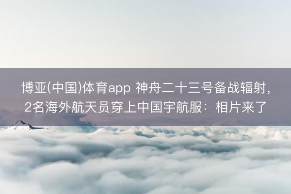 博亚(中国)体育app 神舟二十三号备战辐射，2名海外航天员穿上中国宇航服：相片来了
