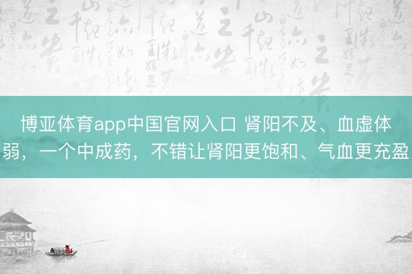 博亚体育app中国官网入口 肾阳不及、血虚体弱，一个中成药，不错让肾阳更饱和、气血更充盈