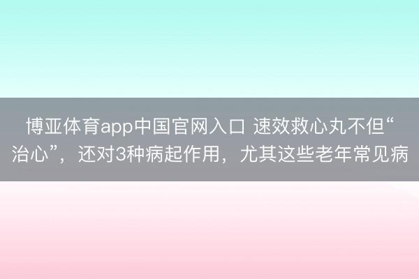 博亚体育app中国官网入口 速效救心丸不但“治心”，还对3种病起作用，尤其这些老年常见病