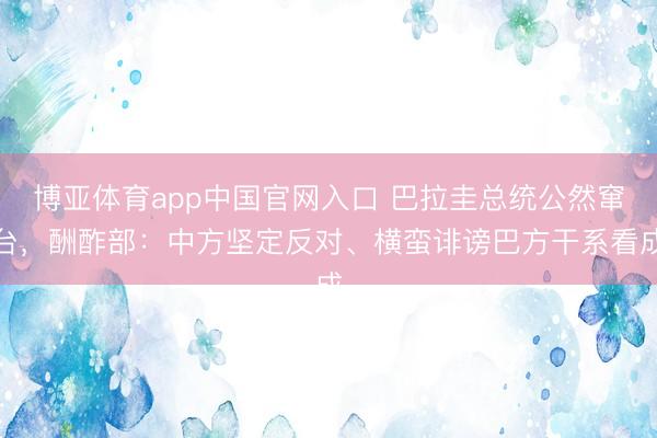 博亚体育app中国官网入口 巴拉圭总统公然窜台，酬酢部：中方坚定反对、横蛮诽谤巴方干系看成