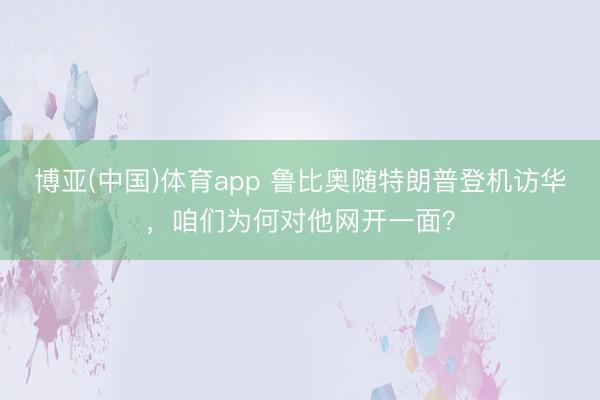 博亚(中国)体育app 鲁比奥随特朗普登机访华，咱们为何对他网开一面？