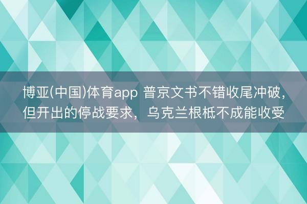 博亚(中国)体育app 普京文书不错收尾冲破，但开出的停战要求，乌克兰根柢不成能收受