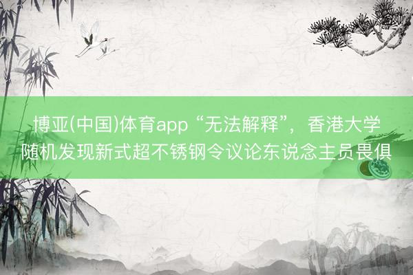 博亚(中国)体育app “无法解释”，香港大学随机发现新式超不锈钢令议论东说念主员畏俱