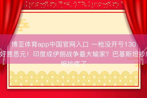 博亚体育app中国官网入口 一枪没开亏1300亿好意思元！印度成伊朗战争最大输家？巴基斯坦抄底了