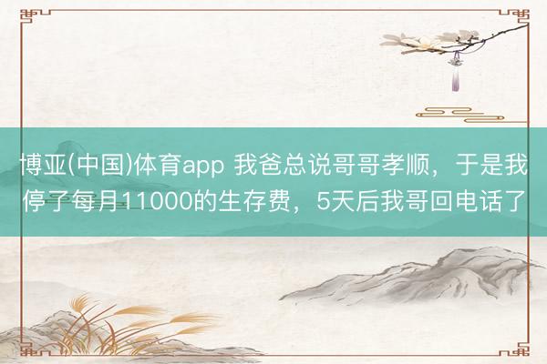 博亚(中国)体育app 我爸总说哥哥孝顺，于是我停了每月11000的生存费，5天后我哥回电话了