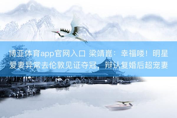 博亚体育app官网入口 梁靖崑：幸福喽！明星爱妻异常去伦敦见证夺冠，辩认复婚后超宠妻