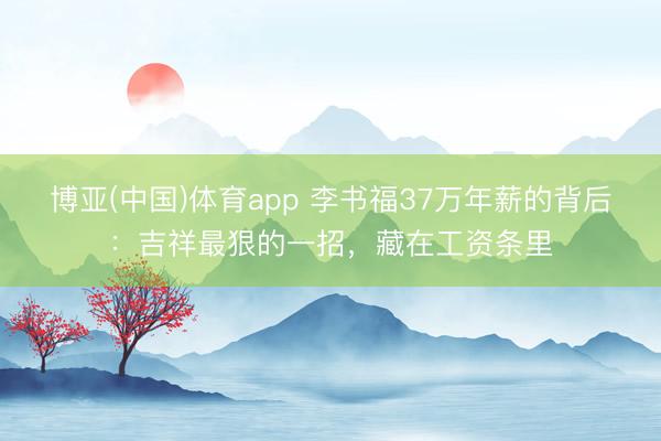 博亚(中国)体育app 李书福37万年薪的背后：吉祥最狠的一招，藏在工资条里