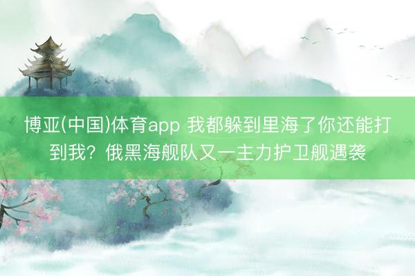 博亚(中国)体育app 我都躲到里海了你还能打到我？俄黑海舰队又一主力护卫舰遇袭