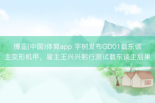 博亚(中国)体育app 宇树发布GD01载东谈主变形机甲，雇主王兴兴躬行测试载东谈主后果