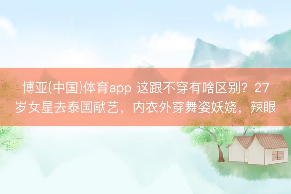 博亚(中国)体育app 这跟不穿有啥区别？27岁女星去泰国献艺，内衣外穿舞姿妖娆，辣眼