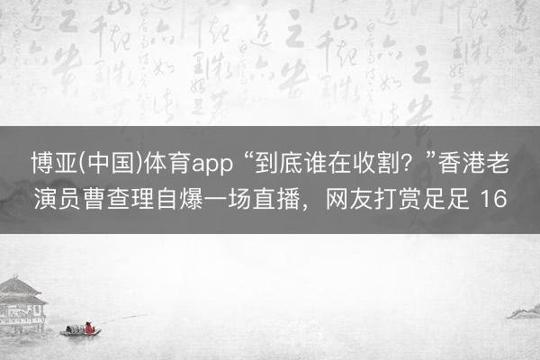 博亚(中国)体育app “到底谁在收割？”香港老演员曹查理自爆一场直播，网友打赏足足 16