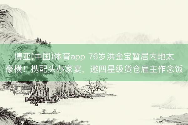 博亚(中国)体育app 76岁洪金宝暂居内地太豪横！携配头办家宴，邀四星级货仓雇主作念饭