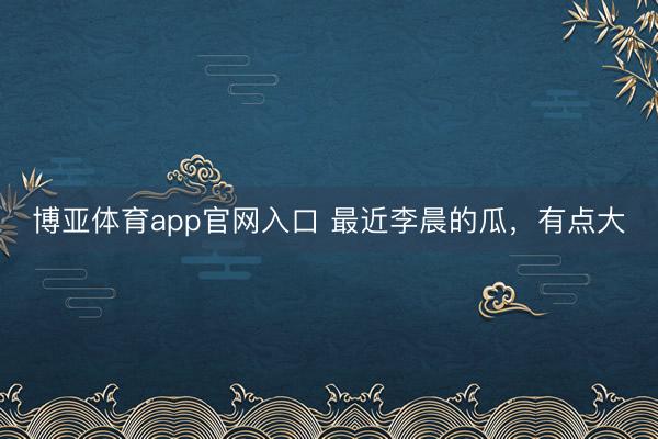 博亚体育app官网入口 最近李晨的瓜，有点大