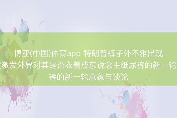 博亚(中国)体育app 特朗普裤子外不雅出现极度，再度激发外界对其是否衣着成东说念主纸尿裤的新一轮意象与谈论