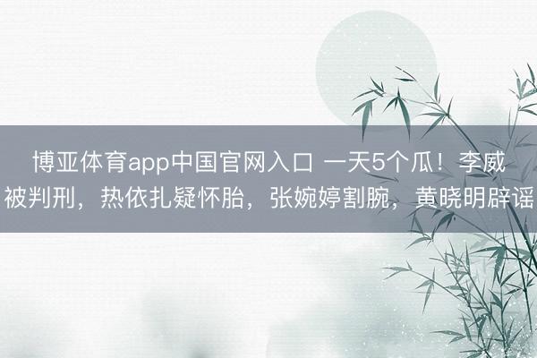 博亚体育app中国官网入口 一天5个瓜！李威被判刑，热依扎疑怀胎，张婉婷割腕，黄晓明辟谣