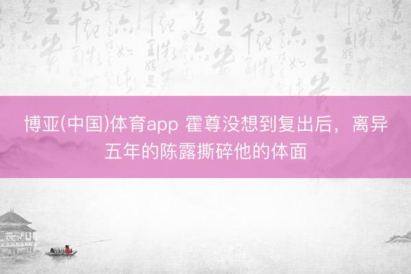 博亚(中国)体育app 霍尊没想到复出后，离异五年的陈露撕碎他的体面