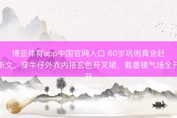 博亚体育app中国官网入口 60岁巩俐真会赶斯文，穿牛仔外衣内搭玄色开叉裙，戴墨镜气场全开