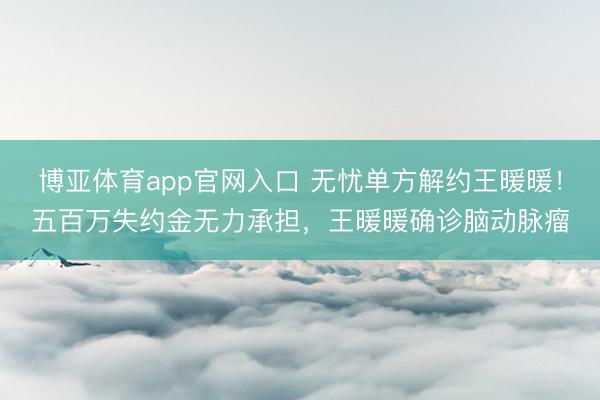 博亚体育app官网入口 无忧单方解约王暖暖！五百万失约金无力承担，王暖暖确诊脑动脉瘤