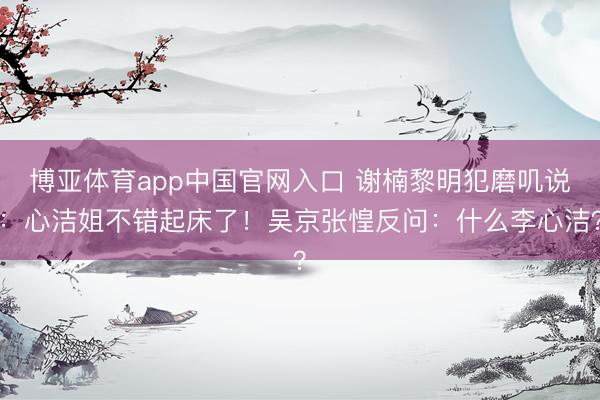 博亚体育app中国官网入口 谢楠黎明犯磨叽说：心洁姐不错起床了！吴京张惶反问：什么李心洁？