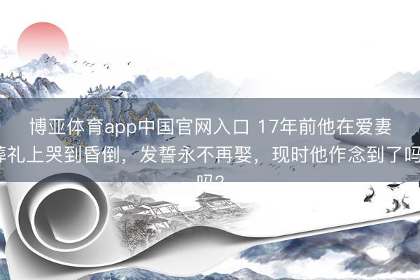博亚体育app中国官网入口 17年前他在爱妻葬礼上哭到昏倒，发誓永不再娶，现时他作念到了吗？