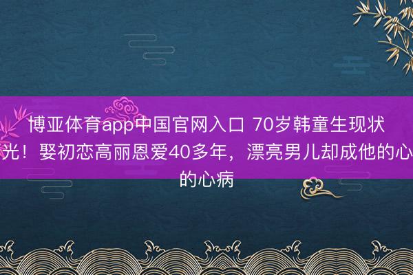 博亚体育app中国官网入口 70岁韩童生现状曝光！娶初恋高丽恩爱40多年，漂亮男儿却成他的心病